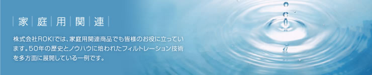 家庭用関連:株式会社ROKIでは、家庭用関連商品でも皆様のお役に立っています。50年の歴史とノウハウに培われたフィルトレーション技術を多方面に展開している一例です。