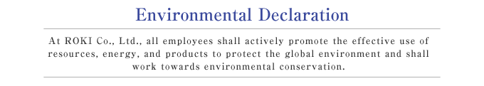 Environmental Declaration  At ROKI Co., Ltd., all employees shall actively promote the effective use of resources, energy, and products to protect the global environment and shall work towards environmental conservation.