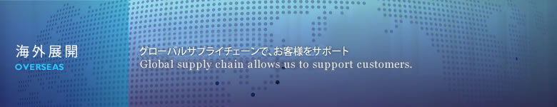 海外展開 積極的な海外展開で、グローバルニーズをサポート。 Global needs are supported by positive oversers deployment.