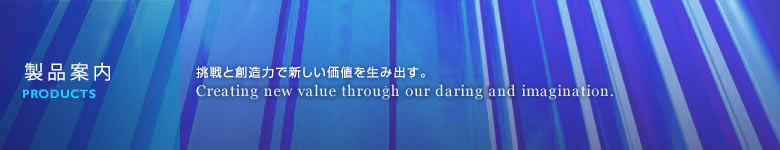 製品案内 挑戦と想像力で新しい価値を生み出す。 Quality is proven in a process of natural selection that leads to precision.