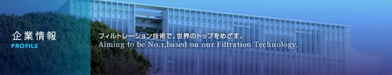 企業情報 フィルトレーションの技術で、世界のトップを目指す。 Aiming to be No.1, based on our Filtration Technology.