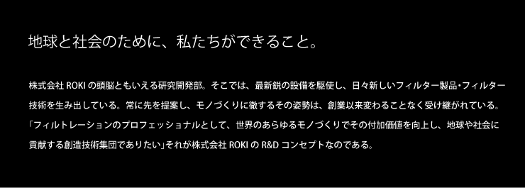 地球と人類のために、私たちができること。株式会社ROKI 常務執行役員 研究所所長 寺田翌 AKIRA TERADA 株式会社ROKIの頭脳ともいえる研究開発部。そこでは、最新鋭の設備を駆使し、日々新しいフィルター製品・フィルトレーション技術を生み出している。常に先を提案し、モノづくりに徹するその姿勢は、創業以来変わることなく受継がれている。「フィルトレーションのプロフェッショナルとして、世界のあらゆるものづくりでその付加価値を向上し、地球や社会に貢献する創造技術集団でありたい。」それが株式会社ROKIのR&Dコンセプトなのである。