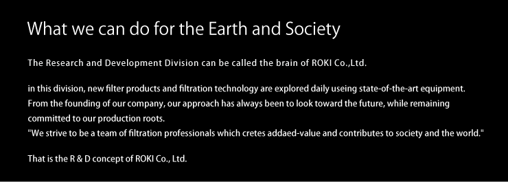 What we can do for the Earth and Society  The Research and Development Division can be called the brain of ROKI Co., Ltd. In this division, new filter products and filtration technology are explored daily using state-of-the-art　equipment. From the founding of our company, our approach has always been to look toward the future, while remaining committed to our production roots. “We strive to be a team of filtration professionals which creates added-value and contributes to society and the world.” That is the R & D concept of ROKI Co., Ltd.