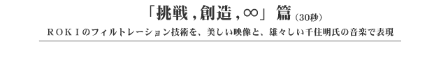 「挑戦・創造・∞」編(30秒) ROKIのフィルトレーション技術を、美しい映像と、雄々しい千住明氏の音楽で表現