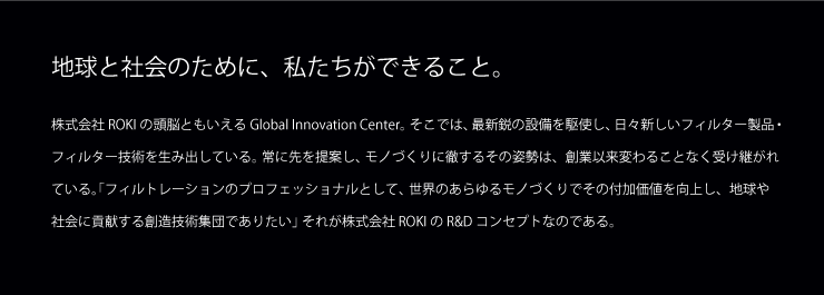 地球と人類のために、私たちができること。株式会社ROKI 常務執行役員 研究所所長 寺田翌 AKIRA TERADA 株式会社ROKIの頭脳ともいえる研究開発部。そこでは、最新鋭の設備を駆使し、日々新しいフィルター製品・フィルトレーション技術を生み出している。常に先を提案し、モノづくりに徹するその姿勢は、創業以来変わることなく受継がれている。「フィルトレーションのプロフェッショナルとして、世界のあらゆるものづくりでその付加価値を向上し、地球や社会に貢献する創造技術集団でありたい。」それが株式会社ROKIのR&Dコンセプトなのである。